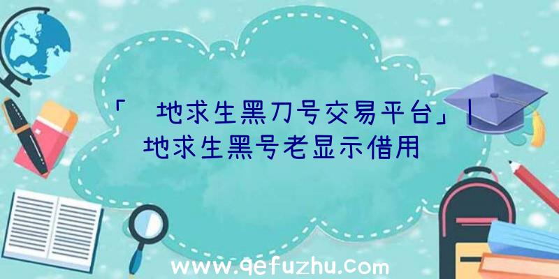 「绝地求生黑刀号交易平台」|绝地求生黑号老显示借用